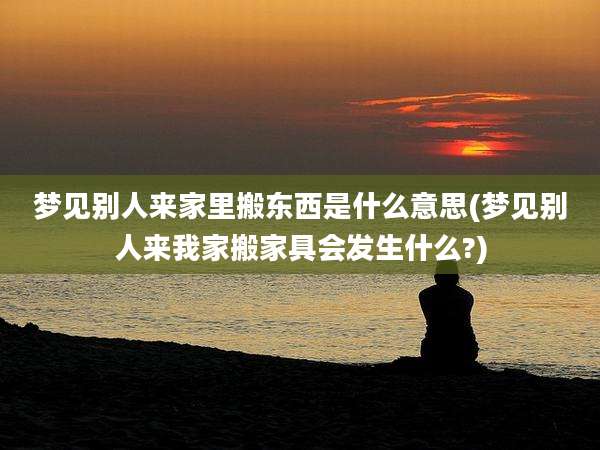 梦见别人来家里搬东西是什么意思(梦见别人来我家搬家具会发生什么?)