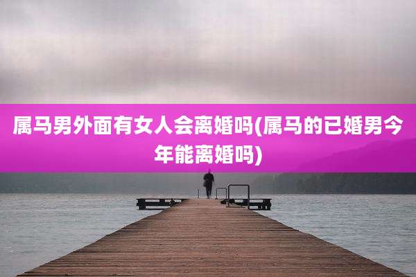 属马男外面有女人会离婚吗(属马的已婚男今年能离婚吗)