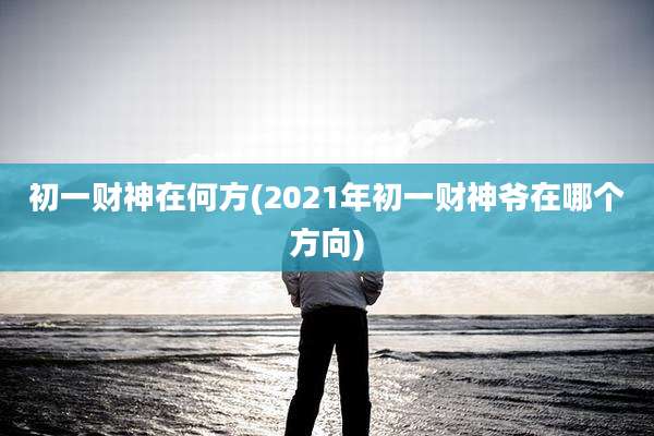 初一财神在何方(2021年初一财神爷在哪个方向)