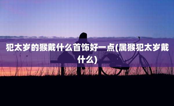 犯太岁的猴戴什么首饰好一点(属猴犯太岁戴什么)