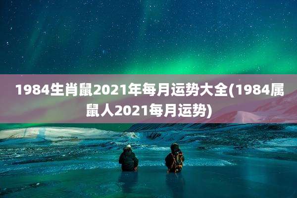 1984生肖鼠2021年每月运势大全(1984属鼠人2021每月运势)