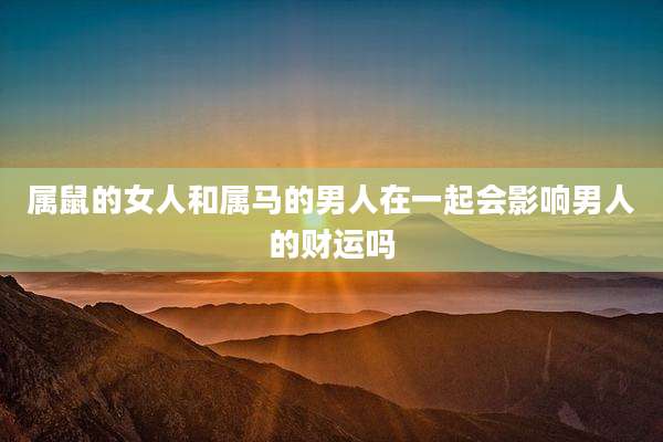 属鼠的女人和属马的男人在一起会影响男人的财运吗