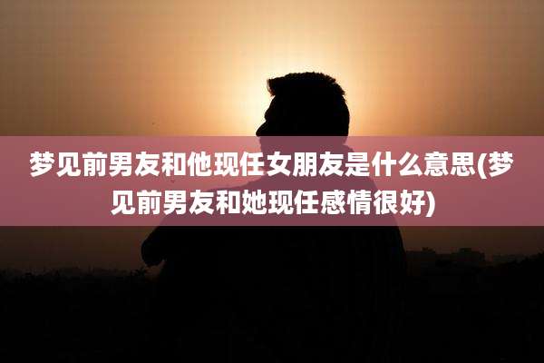 梦见前男友和他现任女朋友是什么意思(梦见前男友和她现任感情很好)