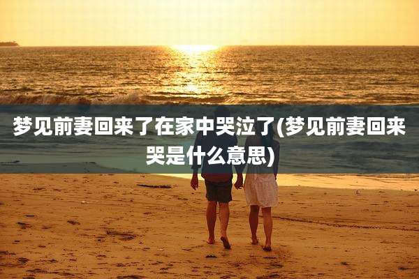 梦见前妻回来了在家中哭泣了(梦见前妻回来哭是什么意思)