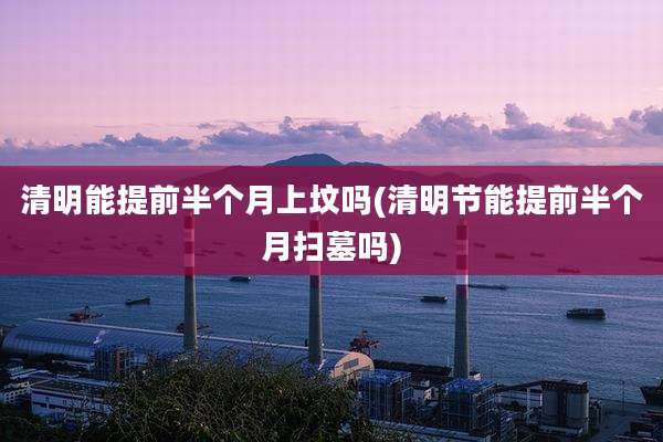 清明能提前半个月上坟吗(清明节能提前半个月扫墓吗)