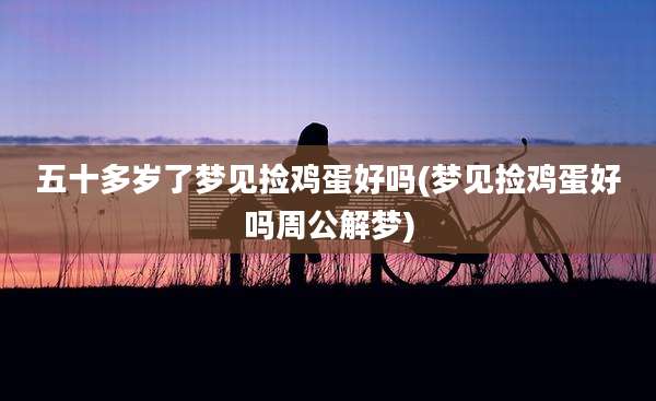 五十多岁了梦见捡鸡蛋好吗(梦见捡鸡蛋好吗周公解梦)