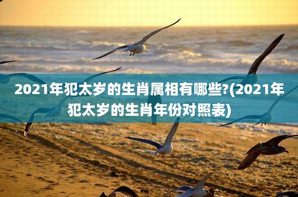 2021年犯太岁的生肖属相有哪些?(2021年犯太岁的生肖年份对照表)