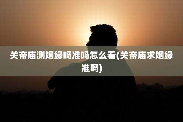 关帝庙测姻缘吗准吗怎么看(关帝庙求姻缘准吗)