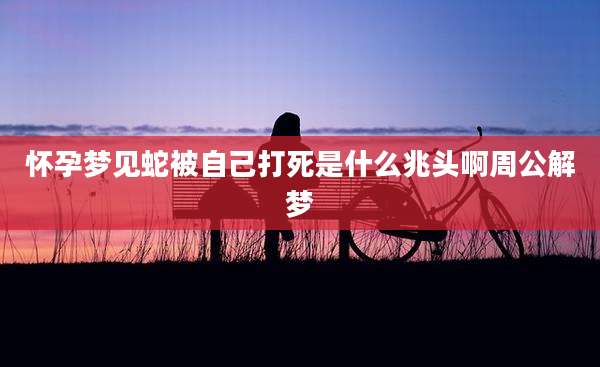 怀孕梦见蛇被自己打死是什么兆头啊周公解梦