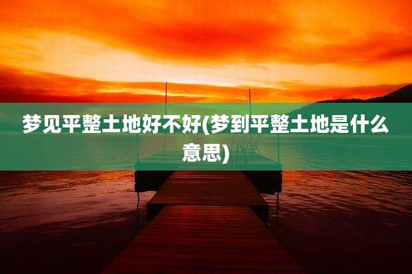 梦见平整土地好不好(梦到平整土地是什么意思)