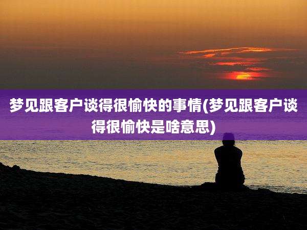梦见跟客户谈得很愉快的事情(梦见跟客户谈得很愉快是啥意思)
