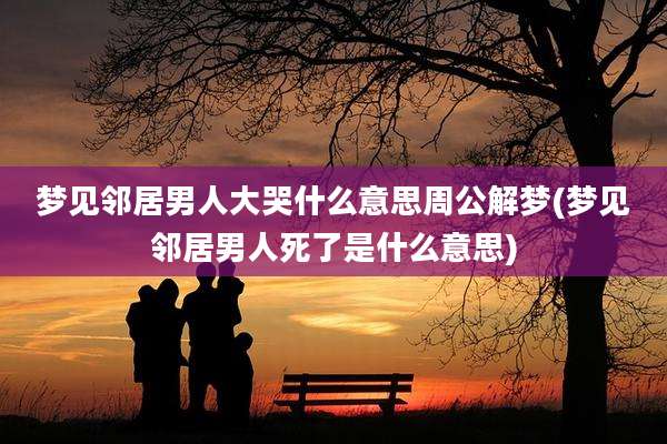梦见邻居男人大哭什么意思周公解梦(梦见邻居男人死了是什么意思)