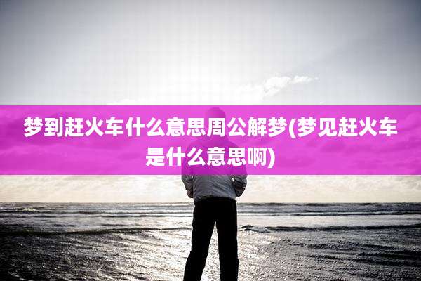 梦到赶火车什么意思周公解梦(梦见赶火车是什么意思啊)