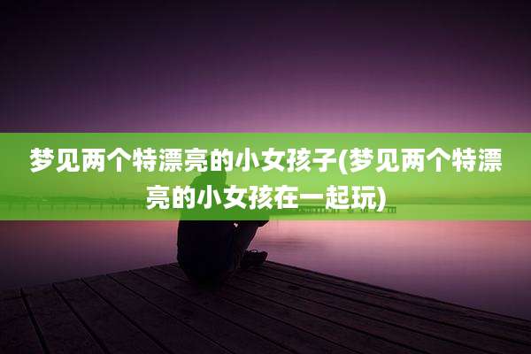 梦见两个特漂亮的小女孩子(梦见两个特漂亮的小女孩在一起玩)