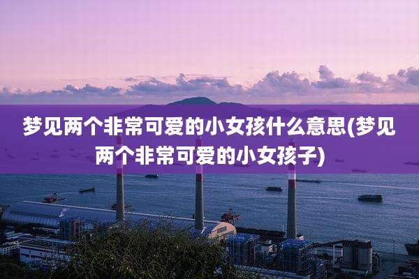 梦见两个非常可爱的小女孩什么意思(梦见两个非常可爱的小女孩子)