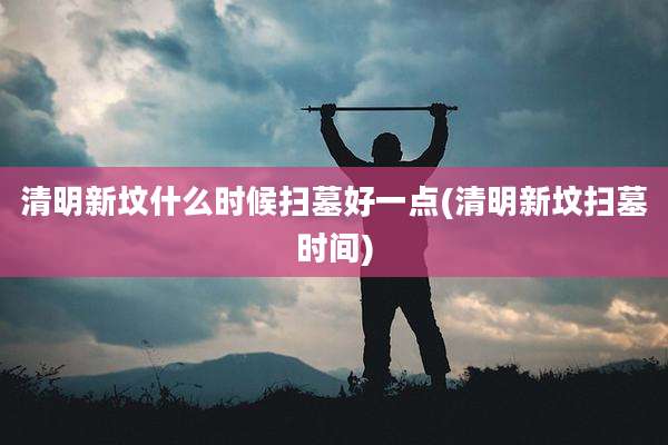 清明新坟什么时候扫墓好一点(清明新坟扫墓时间)