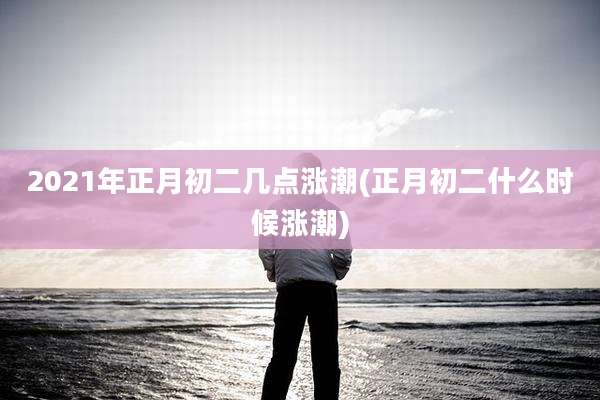 2021年正月初二几点涨潮(正月初二什么时候涨潮)