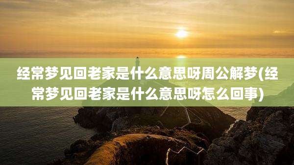 经常梦见回老家是什么意思呀周公解梦(经常梦见回老家是什么意思呀怎么回事)