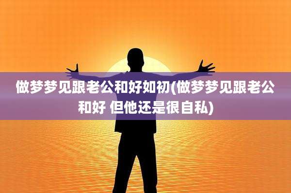 做梦梦见跟老公和好如初(做梦梦见跟老公和好 但他还是很自私)
