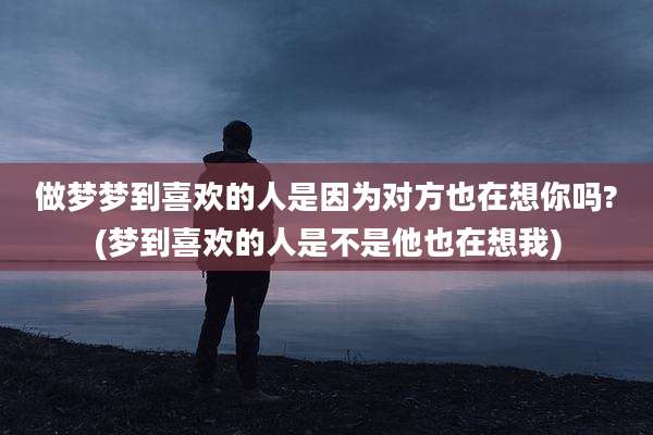 做梦梦到喜欢的人是因为对方也在想你吗?(梦到喜欢的人是不是他也在想我)