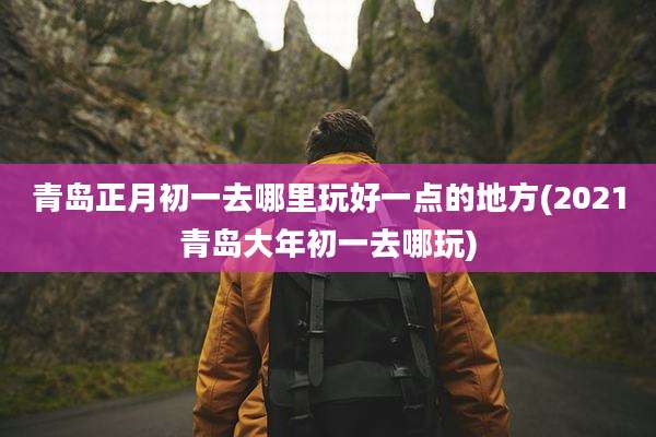 青岛正月初一去哪里玩好一点的地方(2021青岛大年初一去哪玩)