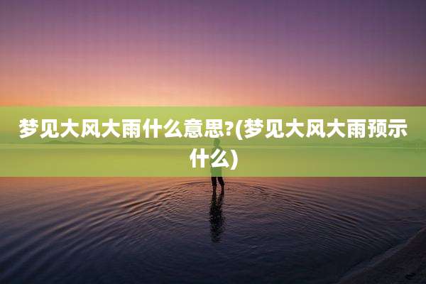 梦见大风大雨什么意思?(梦见大风大雨预示什么)
