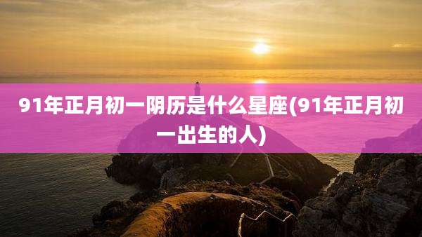 91年正月初一阴历是什么星座(91年正月初一出生的人)