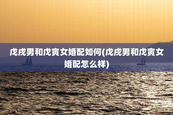 戊戌男和戊寅女婚配如何(戊戌男和戊寅女婚配怎么样)