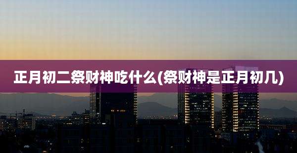 正月初二祭财神吃什么(祭财神是正月初几)