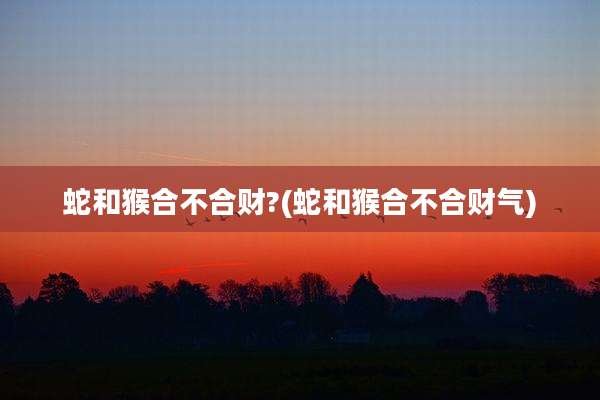 蛇和猴合不合财?(蛇和猴合不合财气)