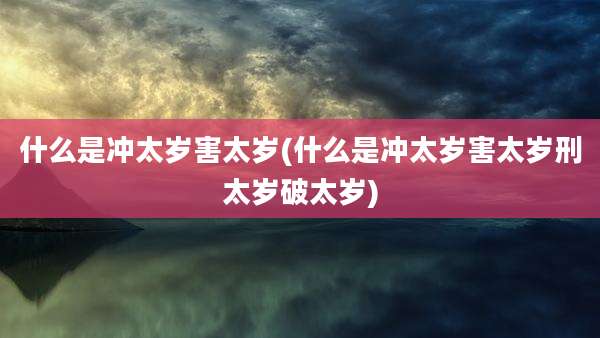 什么是冲太岁害太岁(什么是冲太岁害太岁刑太岁破太岁)