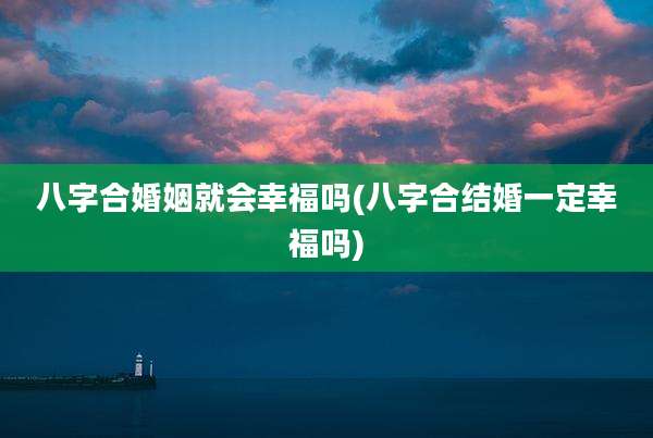 八字合婚姻就会幸福吗(八字合结婚一定幸福吗)