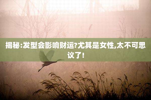 揭秘:发型会影响财运?尤其是女性,太不可思议了!