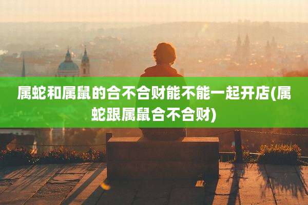属蛇和属鼠的合不合财能不能一起开店(属蛇跟属鼠合不合财)