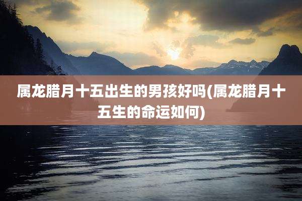 属龙腊月十五出生的男孩好吗(属龙腊月十五生的命运如何)