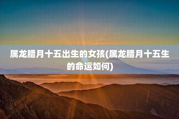 属龙腊月十五出生的女孩(属龙腊月十五生的命运如何)