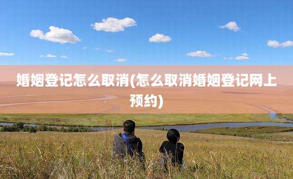 婚姻登记怎么取消(怎么取消婚姻登记网上预约)
