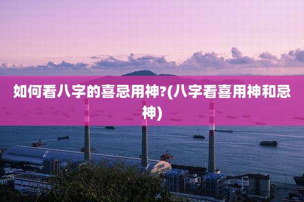 如何看八字的喜忌用神?(八字看喜用神和忌神)