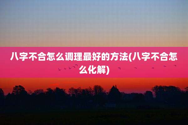 八字不合怎么调理最好的方法(八字不合怎么化解)