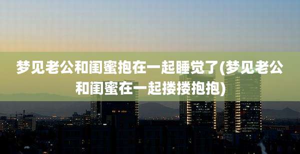 梦见老公和闺蜜抱在一起睡觉了(梦见老公和闺蜜在一起搂搂抱抱)
