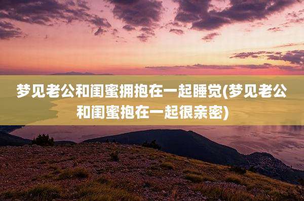 梦见老公和闺蜜拥抱在一起睡觉(梦见老公和闺蜜抱在一起很亲密)
