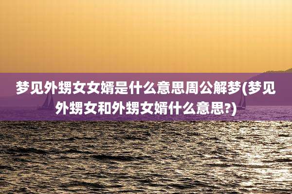 梦见外甥女女婿是什么意思周公解梦(梦见外甥女和外甥女婿什么意思?)