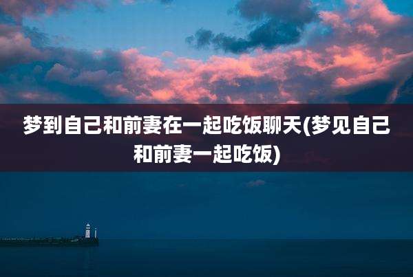 梦到自己和前妻在一起吃饭聊天(梦见自己和前妻一起吃饭)