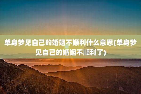 单身梦见自己的婚姻不顺利什么意思(单身梦见自己的婚姻不顺利了)