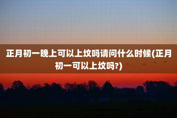 正月初一晚上可以上坟吗请问什么时候(正月初一可以上坟吗?)