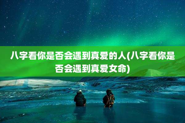 八字看你是否会遇到真爱的人(八字看你是否会遇到真爱女命)
