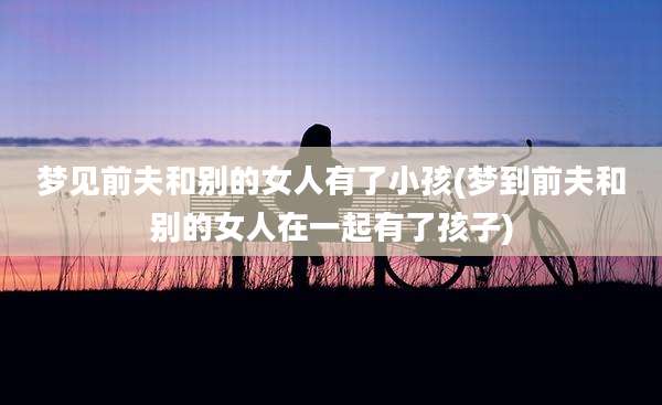 梦见前夫和别的女人有了小孩(梦到前夫和别的女人在一起有了孩子)