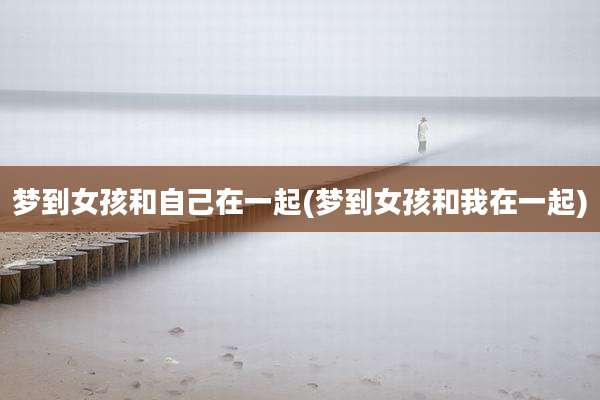 梦到女孩和自己在一起(梦到女孩和我在一起)