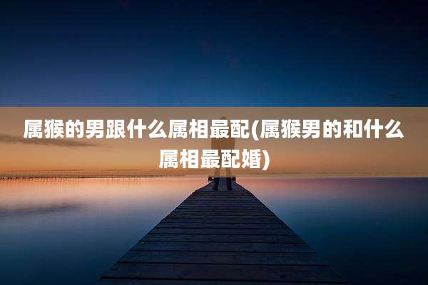 属猴的男跟什么属相最配(属猴男的和什么属相最配婚)