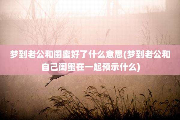 梦到老公和闺蜜好了什么意思(梦到老公和自己闺蜜在一起预示什么)